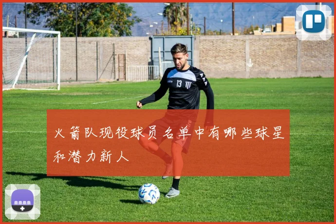 火箭队现役球员名单中有哪些球星和潜力新人