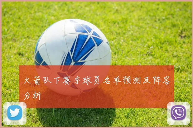 火箭队下赛季球员名单预测及阵容分析