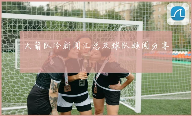 火箭队冷新闻汇总及球队趣闻分享