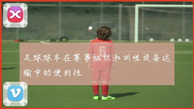 足球球车在赛事组织和训练设备运输中的便利性