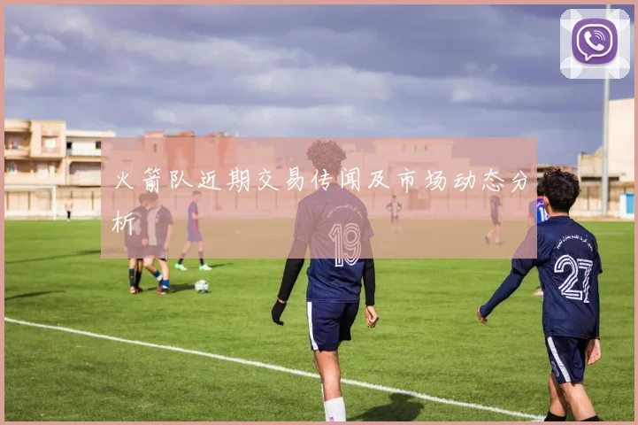 火箭队近期交易传闻及市场动态分析